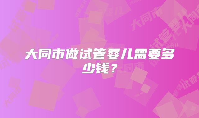 大同市做试管婴儿需要多少钱？