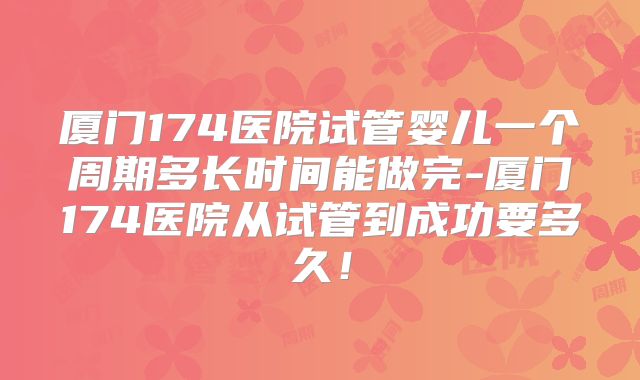 厦门174医院试管婴儿一个周期多长时间能做完-厦门174医院从试管到成功要多久！
