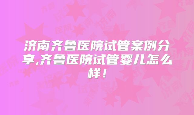 济南齐鲁医院试管案例分享,齐鲁医院试管婴儿怎么样！