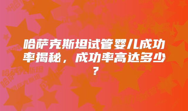 哈萨克斯坦试管婴儿成功率揭秘，成功率高达多少？