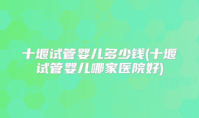 十堰试管婴儿多少钱(十堰试管婴儿哪家医院好)