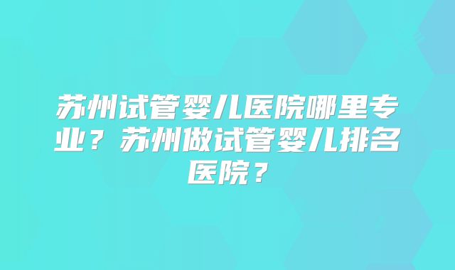 苏州试管婴儿医院哪里专业？苏州做试管婴儿排名医院？