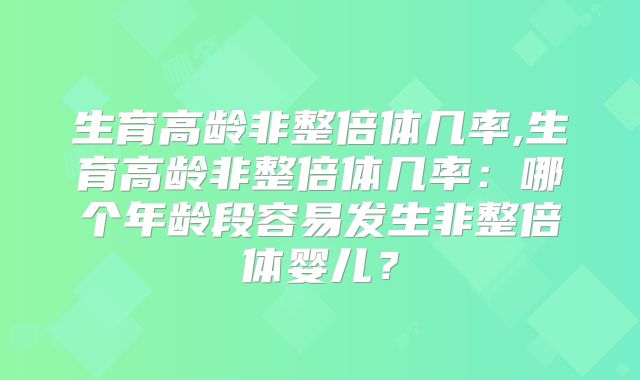 生育高龄非整倍体几率,生育高龄非整倍体几率：哪个年龄段容易发生非整倍体婴儿？
