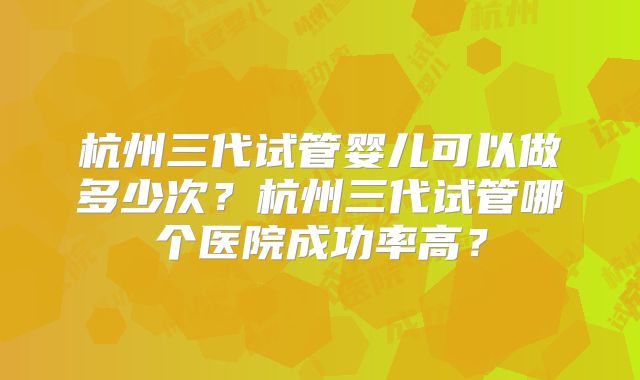 杭州三代试管婴儿可以做多少次？杭州三代试管哪个医院成功率高？