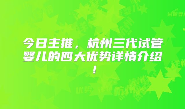 今日主推，杭州三代试管婴儿的四大优势详情介绍！