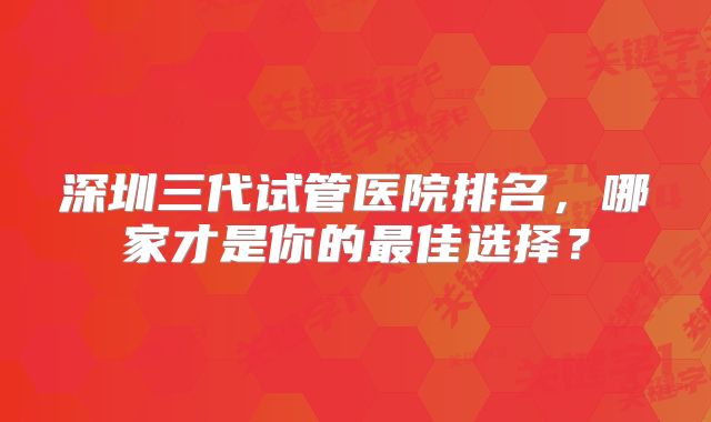 深圳三代试管医院排名，哪家才是你的最佳选择？