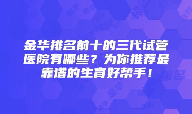 金华排名前十的三代试管医院有哪些？为你推荐最靠谱的生育好帮手！