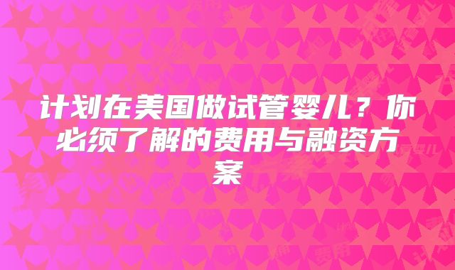 计划在美国做试管婴儿?你必须了解的费用与融资方案