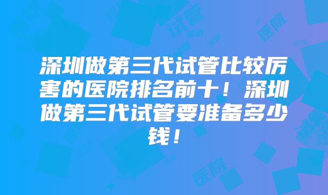 深圳做第三代试管比较厉害的医院排名前十！深圳做第三代试管要准备多少钱！