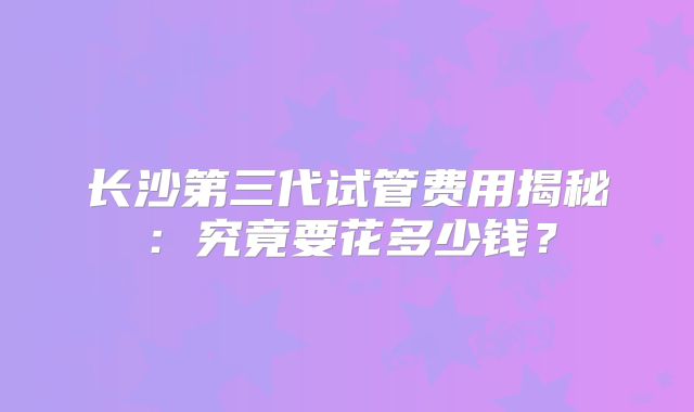 长沙第三代试管费用揭秘：究竟要花多少钱？