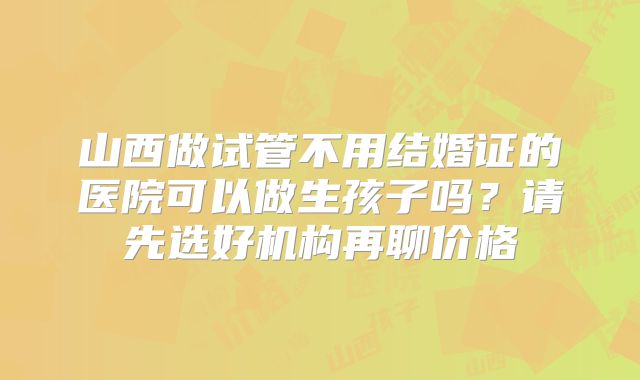山西做试管不用结婚证的医院可以做生孩子吗?请先选好机构再聊价格