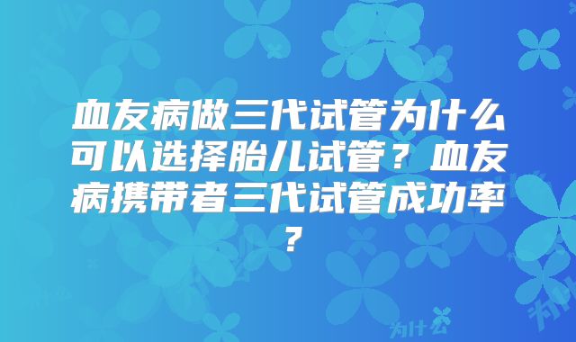 血友病做三代试管为什么可以选择胎儿试管？血友病携带者三代试管成功率？
