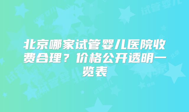 北京哪家试管婴儿医院收费合理？价格公开透明一览表