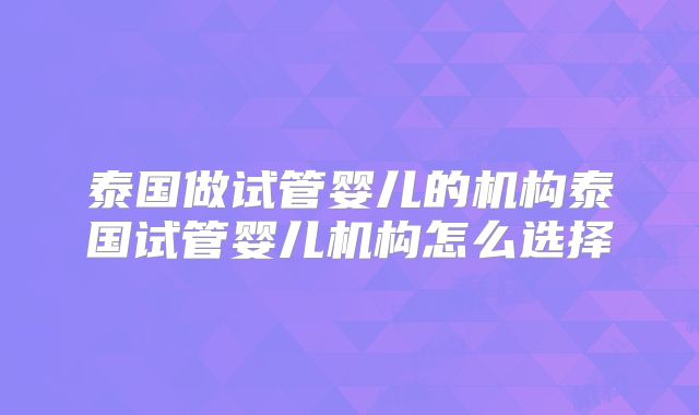 泰国做试管婴儿的机构泰国试管婴儿机构怎么选择