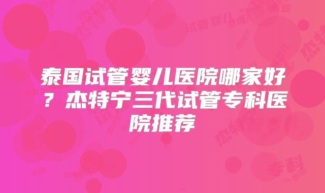 泰国试管婴儿医院哪家好？杰特宁三代试管专科医院推荐