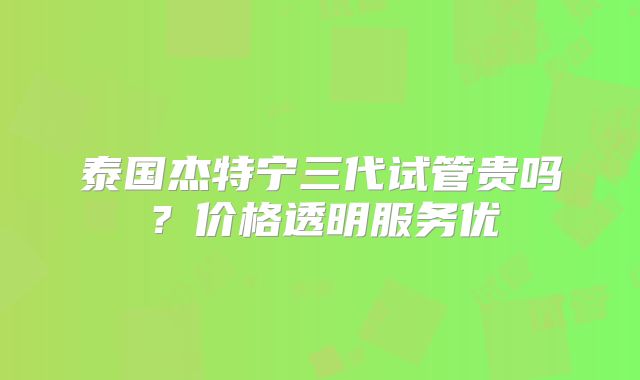 泰国杰特宁三代试管贵吗？价格透明服务优
