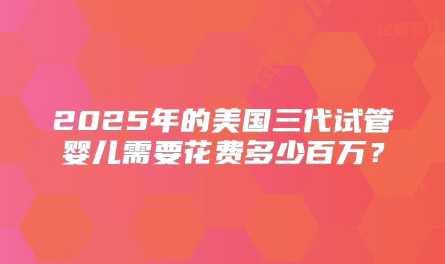 2025年的美国三代试管婴儿需要花费多少百万？