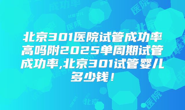 北京301医院试管成功率高吗附2025单周期试管成功率,北京301试管婴儿多少钱！