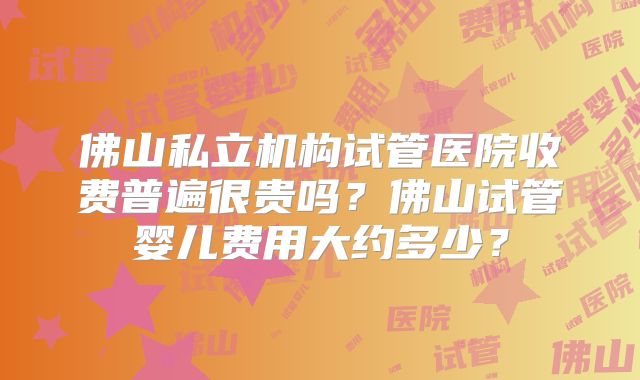 佛山私立机构试管医院收费普遍很贵吗？佛山试管婴儿费用大约多少？