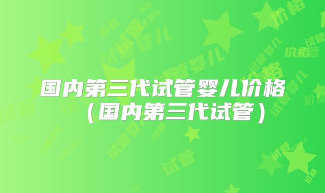 国内第三代试管婴儿价格(国内第三代试管)