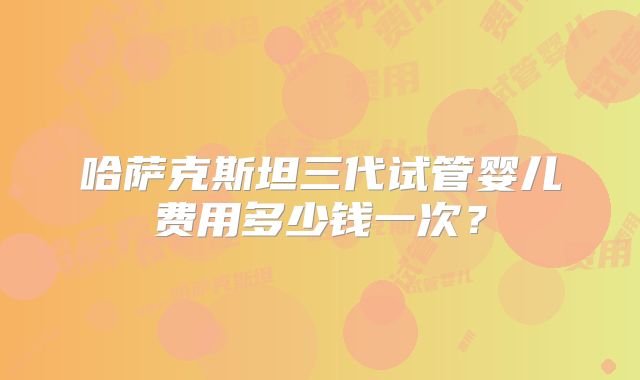 哈萨克斯坦三代试管婴儿费用多少钱一次？