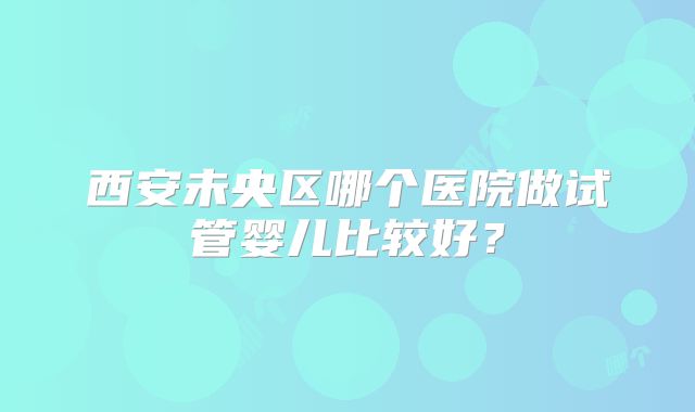 西安未央区哪个医院做试管婴儿比较好？