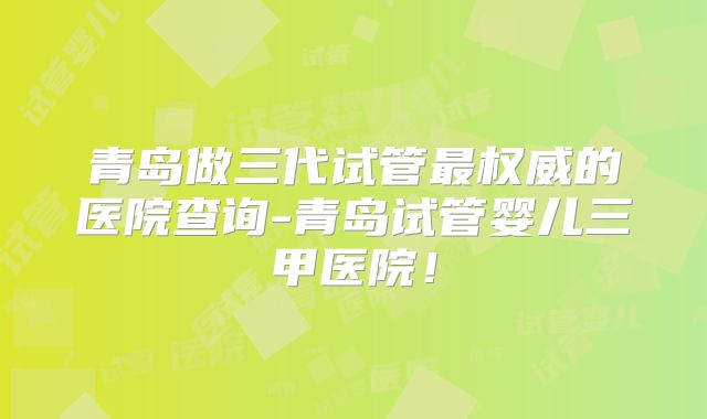 青岛做三代试管最权威的医院查询-青岛试管婴儿三甲医院！