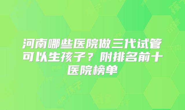 河南哪些医院做三代试管可以生孩子？附排名前十医院榜单