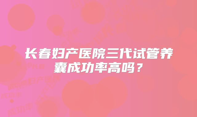 长春妇产医院三代试管养囊成功率高吗？