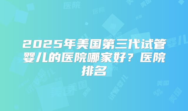 2025年美国第三代试管婴儿的医院哪家好？医院排名