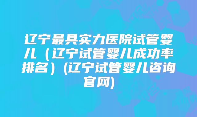 辽宁最具实力医院试管婴儿(辽宁试管婴儿成功率排名)(辽宁试管婴儿咨询官网)