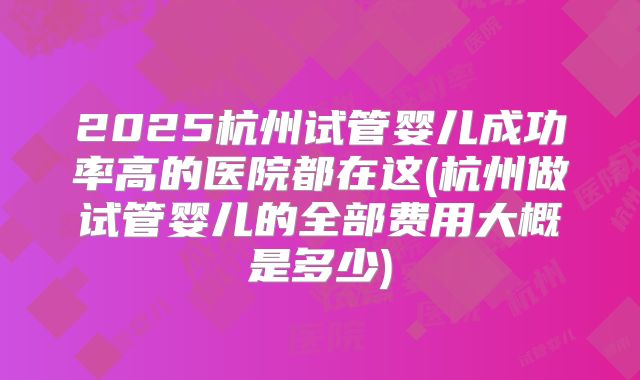 2025杭州试管婴儿成功率高的医院都在这(杭州做试管婴儿的全部费用大概是多少)