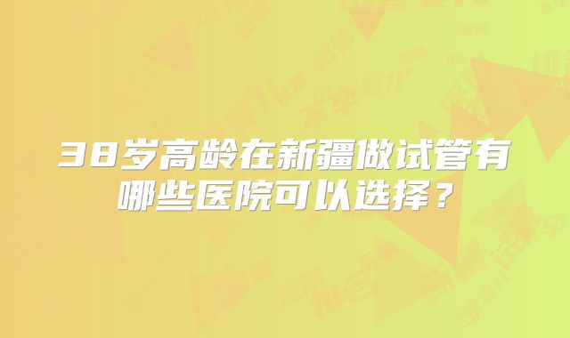 38岁高龄在新疆做试管有哪些医院可以选择?
