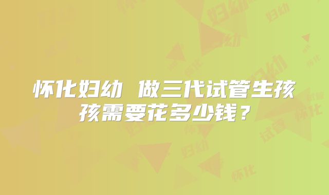 怀化妇幼 做三代试管生孩孩需要花多少钱？