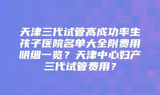 天津三代试管高成功率生孩子医院名单大全附费用明细一览？天津中心妇产三代试管费用？