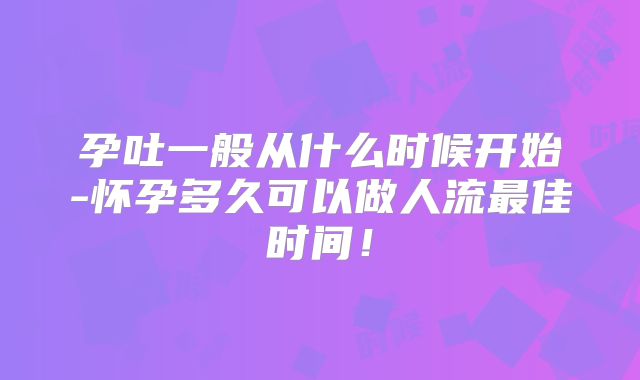 孕吐一般从什么时候开始-怀孕多久可以做人流最佳时间！