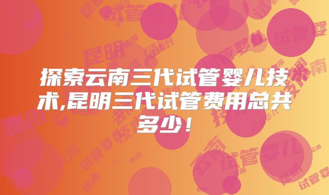 探索云南三代试管婴儿技术,昆明三代试管费用总共多少！