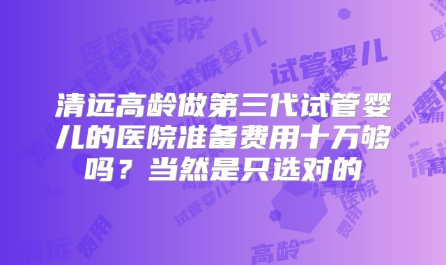 清远高龄做第三代试管婴儿的医院准备费用十万够吗？当然是只选对的