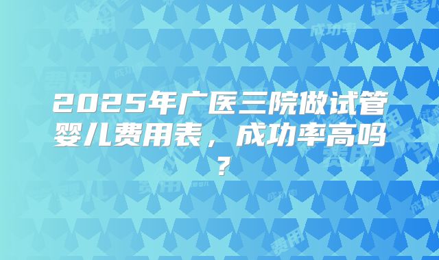 2025年广医三院做试管婴儿费用表，成功率高吗？