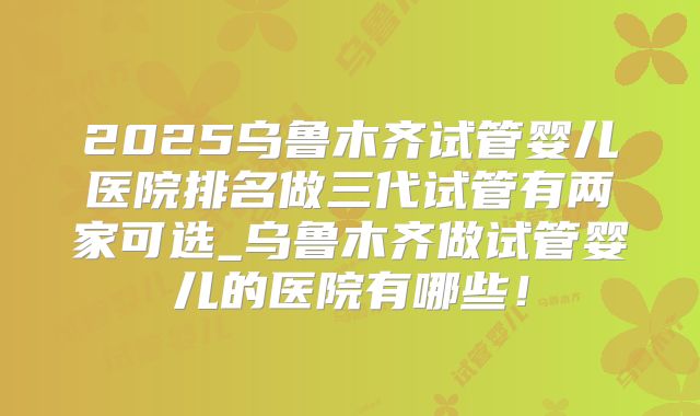 2025乌鲁木齐试管婴儿医院排名做三代试管有两家可选_乌鲁木齐做试管婴儿的医院有哪些！