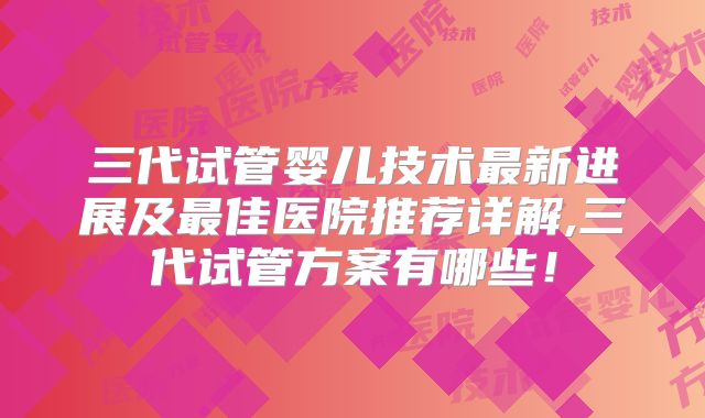 三代试管婴儿技术最新进展及最佳医院推荐详解,三代试管方案有哪些！