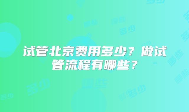 试管北京费用多少？做试管流程有哪些？