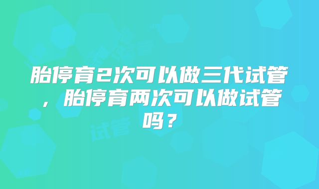 胎停育2次可以做三代试管，胎停育两次可以做试管吗？