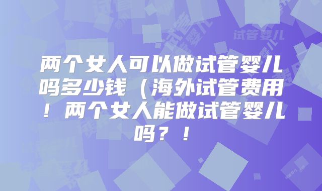两个女人可以做试管婴儿吗多少钱（海外试管费用！两个女人能做试管婴儿吗？！