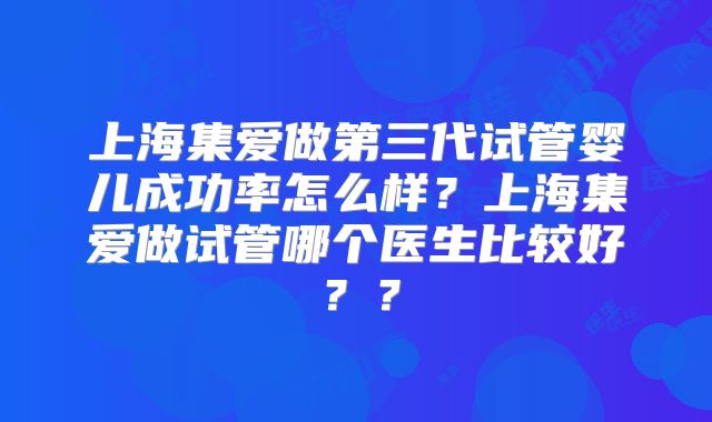 上海集爱做第三代试管婴儿成功率怎么样？上海集爱做试管哪个医生比较好？？