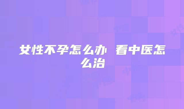 女性不孕怎么办 看中医怎么治