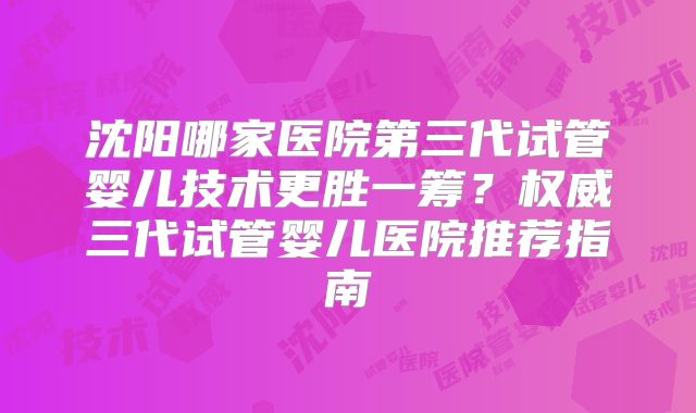 沈阳哪家医院第三代试管婴儿技术更胜一筹？权威三代试管婴儿医院推荐指南
