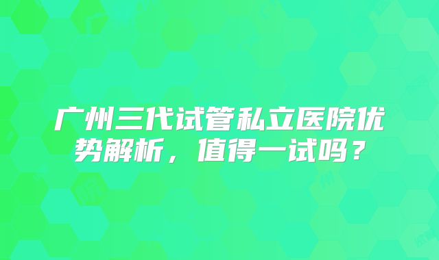 广州三代试管私立医院优势解析，值得一试吗？