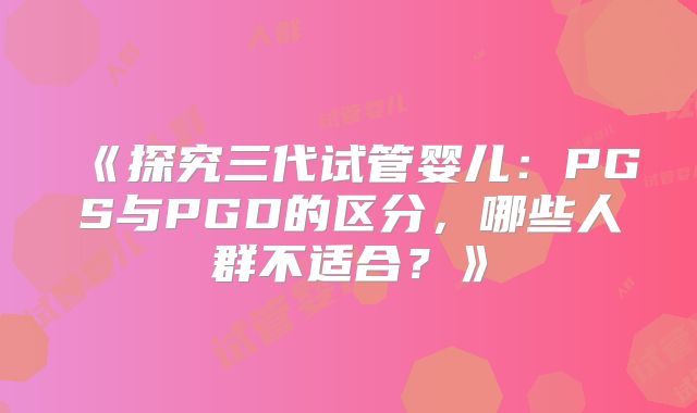 《探究三代试管婴儿：PGS与PGD的区分，哪些人群不适合？》