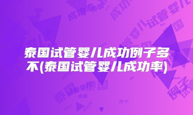 泰国试管婴儿成功例子多不(泰国试管婴儿成功率)